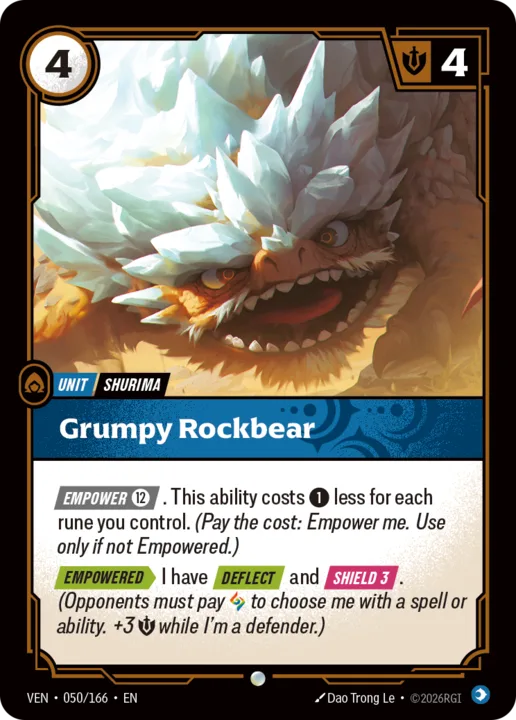 Riftbound Unit: Grumpy Rockbear. [Empower] [12]. This ability costs [1] less for each rune you control. (Pay the cost: Empower me. Use only if not Empowered.)
[Empowered][>] I have [Deflect] and [Shield 3]. (Opponents must pay [A] to choose me with a spell or ability.+3 [S] while I'm a defender.)