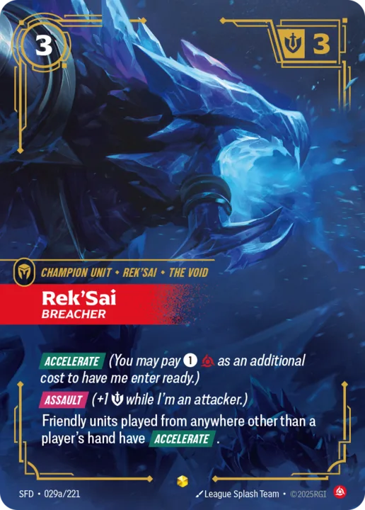 Riftbound Unit: Rek'Sai, Breacher. [Accelerate] (You may pay [1][C] as an additional cost to have me enter ready.)
[Assault] (+1 [S] while I'm an attacker.)
Friendly units played from anywhere other than a player's hand have [Accelerate].