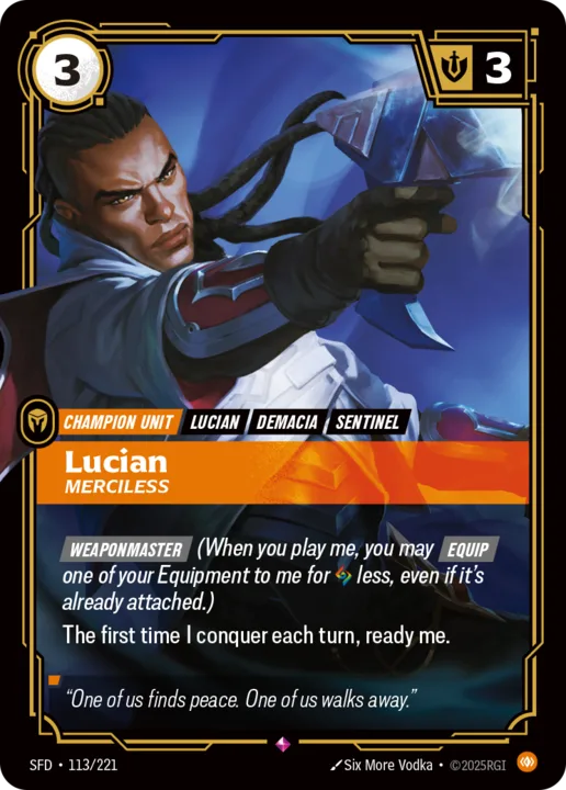 Riftbound Unit: Lucian, Merciless. [Weaponmaster] (When you play me, you may [Equip] one of your Equipment to me for [A] less, even if it's already attached.)
The first time I conquer each turn, ready me.