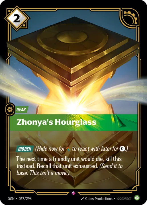 Riftbound Gear: Zhonya's Hourglass. [Hidden] (Hide now for [A] to react with later for [0].)
The next time a friendly unit would die, kill this instead. Recall that unit exhausted. (Send it to base. This isn't a move.)