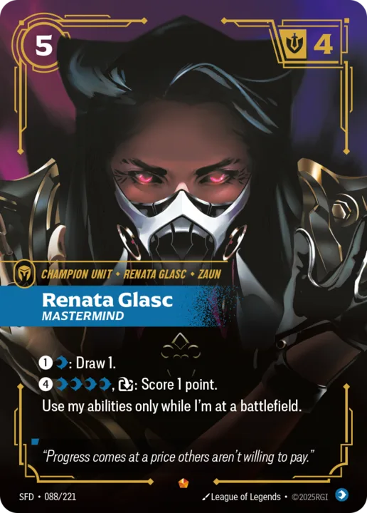 Riftbound Unit: Renata Glasc, Mastermind. [1][C]: Draw 1.
[4][C][C][C][C], [T]: Score 1 point. 
Use my abilities only while I'm at a battlefield.