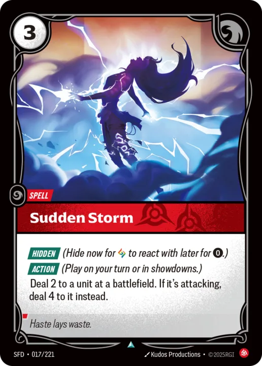 Riftbound Spell: Sudden Storm. [Hidden] (Hide now for [A] to react with later for [0].)
[Action] (Play on your turn or in showdowns.)
Deal 2 to a unit at a battlefield. If it's attacking, deal 4 to it instead.